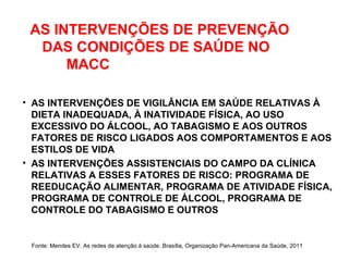 AS INTERVENÇÕES DE PREVENÇÃO
DAS CONDIÇÕES DE SAÚDE NO
MACC
• AS INTERVENÇÕES DE VIGILÂNCIA EM SAÚDE RELATIVAS À
DIETA INADEQUADA, À INATIVIDADE FÍSICA, AO USO
EXCESSIVO DO ÁLCOOL, AO TABAGISMO E AOS OUTROS
FATORES DE RISCO LIGADOS AOS COMPORTAMENTOS E AOS
ESTILOS DE VIDA
• AS INTERVENÇÕES ASSISTENCIAIS DO CAMPO DA CLÍNICA
RELATIVAS A ESSES FATORES DE RISCO: PROGRAMA DE
REEDUCAÇÃO ALIMENTAR, PROGRAMA DE ATIVIDADE FÍSICA,
PROGRAMA DE CONTROLE DE ÁLCOOL, PROGRAMA DE
CONTROLE DO TABAGISMO E OUTROS
Fonte: Mendes EV. As redes de atenção à saúde. Brasília, Organização Pan-Americana da Saúde, 2011
 