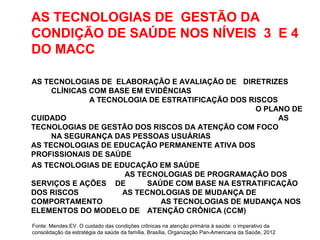 AS TECNOLOGIAS DE GESTÃO DA
CONDIÇÃO DE SAÚDE NOS NÍVEIS 3 E 4
DO MACC
AS TECNOLOGIAS DE ELABORAÇÃO E AVALIAÇÃO DE DIRETRIZES
CLÍNICAS COM BASE EM EVIDÊNCIAS
A TECNOLOGIA DE ESTRATIFICAÇÃO DOS RISCOS
O PLANO DE
CUIDADO AS
TECNOLOGIAS DE GESTÃO DOS RISCOS DA ATENÇÃO COM FOCO
NA SEGURANÇA DAS PESSOAS USUÁRIAS
AS TECNOLOGIAS DE EDUCAÇÃO PERMANENTE ATIVA DOS
PROFISSIONAIS DE SAÚDE
AS TECNOLOGIAS DE EDUCAÇÃO EM SAÚDE
AS TECNOLOGIAS DE PROGRAMAÇÃO DOS
SERVIÇOS E AÇÕES DE SAÚDE COM BASE NA ESTRATIFICAÇÃO
DOS RISCOS AS TECNOLOGIAS DE MUDANÇA DE
COMPORTAMENTO AS TECNOLOGIAS DE MUDANÇA NOS
ELEMENTOS DO MODELO DE ATENÇÃO CRÔNICA (CCM)
Fonte: Mendes EV. O cuidado das condições crônicas na atenção primária à saúde: o imperativo da
consolidação da estratégia da saúde da família. Brasília, Organização Pan-Americana da Saúde, 2012
 
