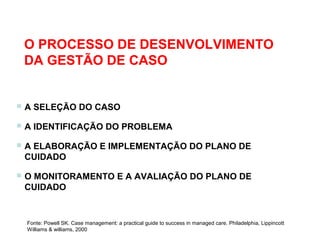 O PROCESSO DE DESENVOLVIMENTO
DA GESTÃO DE CASO
 A SELEÇÃO DO CASO
 A IDENTIFICAÇÃO DO PROBLEMA
 A ELABORAÇÃO E IMPLEMENTAÇÃO DO PLANO DE
CUIDADO
 O MONITORAMENTO E A AVALIAÇÃO DO PLANO DE
CUIDADO
Fonte: Powell SK. Case management: a practical guide to success in managed care. Philadelphia, Lippincott
Williams & williams, 2000
 