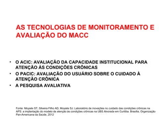 AS TECNOLOGIAS DE MONITORAMENTO E
AVALIAÇÃO DO MACC
• O ACIC: AVALIAÇÃO DA CAPACIDADE INSTITUCIONAL PARA
ATENÇÃO ÀS CONDIÇÕES CRÔNICAS
• O PACIC: AVALIAÇÃO DO USUÁRIO SOBRE O CUIDADO À
ATENÇÃO CRÔNICA
• A PESQUISA AVALIATIVA
Fonte: Moysés ST, Silveira Filho AD, Moysés SJ. Laboratório de inovações no cuidado das condições crônicas na
APS: a implantação do modelo de atenção às condições crônicas na UBS Alvorada em Curitiba. Brasília, Organização
Pan-Americana da Saúde, 2012
 