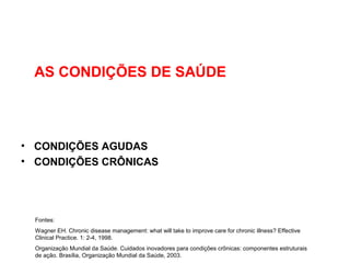 AS CONDIÇÕES DE SAÚDE
• CONDIÇÕES AGUDAS
• CONDIÇÕES CRÔNICAS
Fontes:
Wagner EH. Chronic disease management: what will take to improve care for chronic illness? Effective
Clinical Practice. 1: 2-4, 1998.
Organização Mundial da Saúde. Cuidados inovadores para condições crônicas: componentes estruturais
de ação. Brasília, Organização Mundial da Saúde, 2003.
 