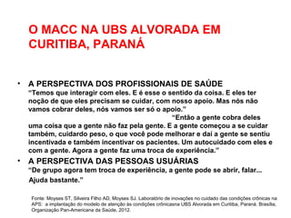 O MACC NA UBS ALVORADA EM
CURITIBA, PARANÁ
• A PERSPECTIVA DOS PROFISSIONAIS DE SAÚDE
“Temos que interagir com eles. E é esse o sentido da coisa. E eles ter
noção de que eles precisam se cuidar, com nosso apoio. Mas nós não
vamos cobrar deles, nós vamos ser só o apoio.”
“Então a gente cobra deles
uma coisa que a gente não faz pela gente. E a gente começou a se cuidar
também, cuidardo peso, o que você pode melhorar e daí a gente se sentiu
incentivada e também incentivar os pacientes. Um autocuidado com eles e
com a gente. Agora a gente faz uma troca de experiência.”
• A PERSPECTIVA DAS PESSOAS USUÁRIAS
“De grupo agora tem troca de experiência, a gente pode se abrir, falar...
Ajuda bastante.”
Fonte: Moyses ST, Silveira Filho AD, Moyses SJ. Laboratório de inovações no cuidado das condições crônicas na
APS: a implantação do modelo de atenção às condições crônicasna UBS Alvorada em Curitiba, Paraná. Brasília,
Organização Pan-Americana da Saúde, 2012.
 
