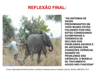 REFLEXÃO FINAL:
Fonte: Organização Mundial da Saúde. Cuidados inovadores para as condições crônicas. Brasília, OMS/OPS, 2013
“OS SISTEMAS DE
SAÚDE
PREDOMINANTES EM
TODO MUNDO ESTÃO
FALHANDO POIS NÃO
ESTÃO CONSEGUINDO
ACOMPANHAR A
TENDÊNCIA DE
DECLÍNIO DOS
PROBLEMAS AGUDOS E
DE ASCENSÃO DAS
CONDIÇÕES CRÔNICAS.
QUANDO OS
PROBLEMAS SÃO
CRÔNICOS, O MODELO
DE TRATAMENTO
AGUDO NÃO FUNCIONA”
 