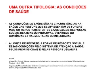 UMA OUTRA TIPOLOGIA: AS CONDIÇÕES
DE SAÚDE
• AS CONDIÇÕES DE SAÚDE SÃO AS CIRCUNSTÂNCIAS NA
SAÚDE DAS PESSOAS QUE SE APRESENTAM DE FORMAS
MAIS OU MENOS PERSISTENTES E QUE EXIGEM RESPOSTAS
SOCIAIS REATIVAS OU PROATIVAS, EVENTUAIS OU
CONTÍNUAS E FRAGMENTADAS OU INTEGRADAS
• A LÓGICA DE RECORTE: A FORMA DE RESPOSTA SOCIAL A
ESSAS CONDIÇÕES PELO SISTEMA DE ATENÇÃO À SAÚDE,
PELOS PROFISSIONAIS E PELAS PESSOAS USUÁRIAS
Fontes:
Wagner EH. Chronic disease management: what will take to improve care for chronic illness? Effective Clinical
Practice. 1: 2-4, 1998.
Organização Mundial da Saúde. Cuidados inovadores para condições crônicas: componentes estruturais de ação.
Brasília, Organização Mundial da Saúde, 2003.
 