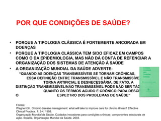 POR QUE CONDIÇÕES DE SAÚDE?
• PORQUE A TIPOLOGIA CLÁSSICA É FORTEMENTE ANCORADA EM
DOENÇAS
• PORQUE A TIPOLOGIA CLÁSSICA TEM SIDO EFICAZ EM CAMPOS
COMO O DA EPIDEMIOLOGIA, MAS NÃO DÁ CONTA DE REFENCIAR A
ORGANIZAÇÃO DOS SISTEMAS DE ATENÇÃO À SAÚDE
• A ORGANIZAÇÃO MUNDIAL DA SAÚDE ADVERTE:
“QUANDO AS DOENÇAS TRANSMISSÍVEIS SE TORNAM CRÔNICAS,
ESSA DEFINIÇÃO ENTRE TRANSMISSÍVEL E NÃO TRANSMISSÍVEL SE
TORNA ARTIFICIAL E DESNECESSÁRIA. DE FATO, A
DISTINÇÃO TRANSMISSÍVEL/NÃO TRANSMISSÍVEL PODE NÃO SER TÃO ÚTIL
QUANTO OS TERMOS AGUDO E CRÔNICO PARA DESCREVER
O ESPECTRO DOS PROBLEMAS DE SAÚDE”
Fontes:
Wagner EH. Chronic disease management: what will take to improve care for chronic illness? Effective
Clinical Practice. 1: 2-4, 1998.
Organização Mundial da Saúde. Cuidados inovadores para condições crônicas: componentes estruturais de
ação. Brasília, Organização Mundial da Saúde, 2003.
 