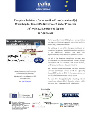 European Assistance for Innovation Procurement (eafip)
Workshop for General/e-Government sector Procurers
31st
May 2016, Barcelona (Spain)
PROGRAMME
Organised by
Venue: Departament d’Economia
(Government of Catalonia)
Gran Via de les Corts Catalanes, 639
08010 Barcelona
See map directions
The European Commission (EC) is pleased to organise this
one-day workshop targeting public procurers in both the
general and e-government sectors.
The workshop is part of the European Assistance for
Innovation Procurement (eafip) initiative launched by the
EC to mainstream, promote and assist the
implementation of innovation procurements in Europe.
The aim of the workshop is to provide procurers with
access to good practices and hands-on support, through
presentations of case examples and lessons learned,
funding opportunities and discussion sessions.
Don’t miss the opportunity to hear first-hand from the
European Commission services about the upcoming
Horizon 2020 funding for 2016-17 that supports procurers
to undertake innovation procurements jointly.
The event offers the opportunity for networking and will
ensure broad debate and lively discussion between public
procurers, policy markets and other stakeholders.
 