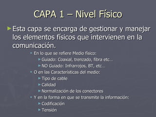 CAPA 1 – Nivel Físico <ul><li>Esta capa se encarga de gestionar y manejar los elementos físicos que intervienen en la comu...