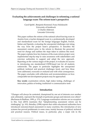 Papers in Language Testing and Assessment Vol. 5, Issue 1, 2016 1
Evaluating the achievements and challenges in reforming a national
language exam: The reform team’s perspective
Carol Spöttl1
, Benjamin Kremmel, Franz Holzknecht
University of Innsbruck
J. Charles Alderson
Lancaster University
This paper outlines the reform of the national school-leaving exam in
Austria from a teacher-designed exam to a professionally developed
and standardized exam for the foreign languages English, French,
Italian and Spanish, evaluating the unexpected challenges met along
the way from the project team’s perspective. It describes the
assessment context prior to the reform to illustrate the perceived
need for change and outlines the steps taken to address this need.
The paper explains how key features of the exam reform project were
implemented step-by-step to raise awareness with stakeholders and
convince authorities to support and adopt the new approach.
Reporting on the various stages of the project, it evaluates its success
in introducing one standardized CEFR-based test for all students
nationwide. The paper in particular highlights the unexpected
political, technical and practical challenges faced, and how these
were addressed, overcome or endured and with what consequences.
The paper concludes with reflections and recommendations on how
comparable test development projects may be approached.
Key words: examination reform, high stakes testing, challenges of
innovation, politics of testing, traditional vs communicative tests
Introduction
“Changes will always be contested, championed by one set of interests over another
and, ultimately, represent the triumph of particular groups and interests over others”
(Buchanan & Badham, 1999, p. 171). Language examination reforms are no exception
to this. East (2015) maintains that “[i]mplementing assessment reform can be
challenging” (p. 101). Brindley (1998) reports that while educational authorities have
introduced outcomes-based assessment in many countries, this introduction of new
systems has proved problematic in some cases, mainly because of political, technical
and practical reasons. Political issues, in particular, play a major role in the
1Email address for correspondence: carol.spoettl@uibk.ac.at
 
