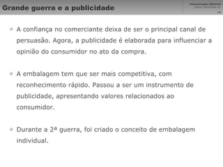 Grande guerra e a publicidade A confiança no comerciante deixa de ser o principal canal de persuasão. Agora, a publicidade é elaborada para influenciar a opinião do consumidor no ato da compra. A embalagem tem que ser mais competitiva, com reconhecimento rápido. Passou a ser um instrumento de publicidade, apresentando valores relacionados ao consumidor. Durante a 2ª guerra, foi criado o conceito de embalagem individual. 