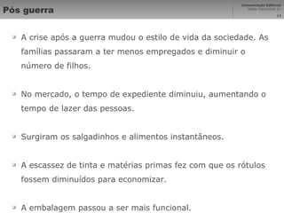 Pós guerra A crise após a guerra mudou o estilo de vida da sociedade. As famílias passaram a ter menos empregados e diminuir o número de filhos. No mercado, o tempo de expediente diminuiu, aumentando o tempo de lazer das pessoas. Surgiram os salgadinhos e alimentos instantâneos. A escassez de tinta e matérias primas fez com que os rótulos fossem diminuídos para economizar. A embalagem passou a ser mais funcional. 
