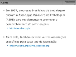 ABRE Em 1967, empresas brasileiras de embalagem criaram a Associação Brasileira de Embalagem (ABRE) para regulamentar e promover o desenvolvimento do setor no país. http://www.abre.org.br Além dela, também existem outras associações específicas para cada tipo de fabricação: http://www.abre.org.br/links_nacionais.php   