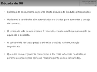 Década de 90 Explosão do consumismo com uma oferta absurda de produtos diferenciados. Modismos e tendências são aproveitados ou criados para aumentar o desejo de consumo. O tempo de vida de um produto é reduzido, criando um fluxo mais rápido de aquisição e descarte. O conceito de nostalgia passa a ser mais utilizado na comunicação segmentada. Questões como ergonomia começaram a ter mais influência no destaque perante a concorrência como no relacionamento com o consumidor. 