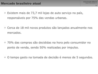 Mercado brasileiro atual Existem mais de 73,7 mil lojas de auto serviço no país, responsáveis por 75% das vendas urbanas. Cerca de 18 mil novos produtos são lançados anualmente nos mercados. 70% das compras são decididas na hora pelo consumidor no ponto de venda, sendo 50% realizadas por impulso. O tempo gasto na tomada de decisão é menos de 5 segundos. 