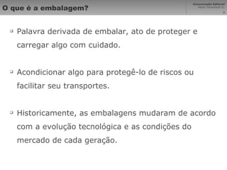 O que é a embalagem? Palavra derivada de embalar, ato de proteger e carregar algo com cuidado. Acondicionar algo para protegê-lo de riscos ou facilitar seu transportes. Historicamente, as embalagens mudaram de acordo com a evolução tecnológica e as condições do mercado de cada geração. 