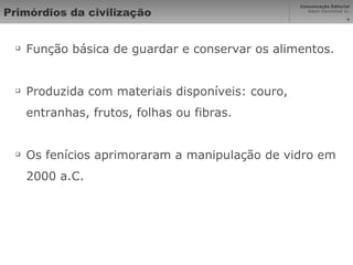 Primórdios da civilização Função básica de guardar e conservar os alimentos. Produzida com materiais disponíveis: couro, entranhas, frutos, folhas ou fibras. Os fenícios aprimoraram a manipulação de vidro em 2000 a.C. 