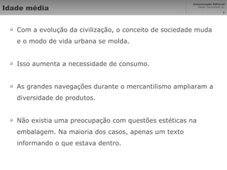 Idade média Com a evolução da civilização, o conceito de sociedade muda e o modo de vida urbana se molda. Isso aumenta a necessidade de consumo. As grandes navegações durante o mercantilismo ampliaram a diversidade de produtos. Não existia uma preocupação com questões estéticas na embalagem. Na maioria dos casos, apenas um texto informando o que estava dentro. 