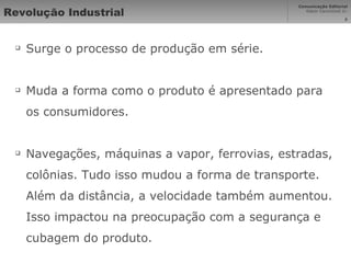 Revolução Industrial Surge o processo de produção em série. Muda a forma como o produto é apresentado para os consumidores. Navegações, máquinas a vapor, ferrovias, estradas, colônias. Tudo isso mudou a forma de transporte. Além da distância, a velocidade também aumentou. Isso impactou na preocupação com a segurança e cubagem do produto. 