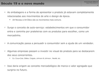Século 19 e o novo mundo As embalagens e a forma de apresentar o produto já estavam completamente relacionadas aos movimentos de arte e design de época. Art Noveau e Art Déco são os movimentos mais comuns. Surge o conceito de auto-serviço: estabelecimentos em que o consumidor entra e caminha por prateleiras com os produtos para escolher, como um mercadinho. A comunicação passa a persuadir o consumidor sem a ajuda de um vendedor. Algumas empresas passam a investir no visual do produto para se destacarem dos seus concorrentes. Ex: Coca-Cola, Gillete, Colgate, Johnson & Johnson , Nestlé, etc. Isso daria origem ao conceito mercadológico de marca e valor agregado que surgiria no futuro. 