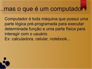 ...mas o que é um computador?
 Computador é toda máquina que possui uma
 parte lógica pré-programada para executar
 determinada função e uma parte física para
 interagir com o usuário.
 Ex: calculadora, celular, notebook...
 