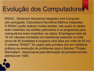 Evolução dos Computadores
ENIAC: Electronic Numerical Integrator and Computer
(em português, Calculadora Numérica Elétrica Integrada).
O ENIAC podia realizar muitas tarefas, nas quais os dados
eram inseridos via cartões perfurados e os programas para
manipulá-los eram inseridos via cabos. Empregava mais de
18 mil válvulas montadas em bastidores pesando no total
cerca de 40 toneladas e ocupava uma área por volta de 93 m2.
O sistema “ENIAC" foi usado pela primeira vez em trabalhos
práticos na resolução de problemas para o famoso "Projeto
Manhattan", responsável pela fabricação da primeira bomba
atômica em 1945.
 