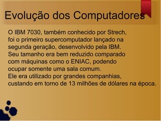 Evolução dos Computadores
O IBM 7030, também conhecido por Strech,
foi o primeiro supercomputador lançado na
segunda geração, desenvolvido pela IBM.
Seu tamanho era bem reduzido comparado
com máquinas como o ENIAC, podendo
ocupar somente uma sala comum.
Ele era utilizado por grandes companhias,
custando em torno de 13 milhões de dólares na época.
 