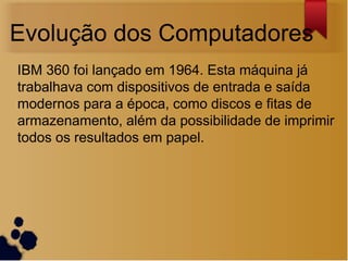 Evolução dos Computadores
IBM 360 foi lançado em 1964. Esta máquina já
trabalhava com dispositivos de entrada e saída
modernos para a época, como discos e fitas de
armazenamento, além da possibilidade de imprimir
todos os resultados em papel.
 