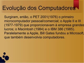 Evolução dos Computadores
Surgiram, então, o PET 2001(1976) o primeiro
microcomputador pessoal/comercial; o Apple II e III
(1977-1979) que proporcionavam à empresa grandes
lucros; o Macintosh (1984) e o IBM 386 (1985).
Paralelamente a Apple, Bill Gates fundou a Microsoft,
que também desenvolvia computadores.
 