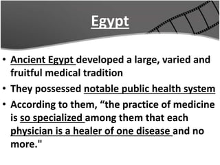 Egypt
• Ancient Egypt developed a large, varied and
fruitful medical tradition
• They possessed notable public health system
• According to them, “the practice of medicine
is so specialized among them that each
physician is a healer of one disease and no
more."
 