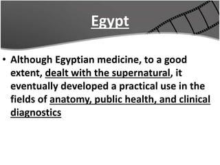 Egypt
• Although Egyptian medicine, to a good
extent, dealt with the supernatural, it
eventually developed a practical use in the
fields of anatomy, public health, and clinical
diagnostics
 