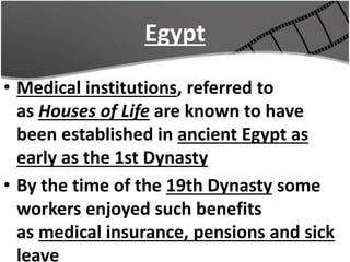 Egypt
• Medical institutions, referred to
as Houses of Life are known to have
been established in ancient Egypt as
early as the 1st Dynasty
• By the time of the 19th Dynasty some
workers enjoyed such benefits
as medical insurance, pensions and sick
leave
 