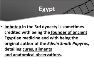 Egypt
• Imhotep in the 3rd dynasty is sometimes
credited with being the founder of ancient
Egyptian medicine and with being the
original author of the Edwin Smith Papyrus,
detailing cures, ailments
and anatomical observations.
 