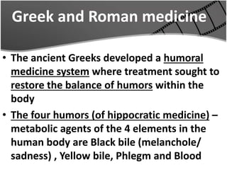 Greek and Roman medicine
• The ancient Greeks developed a humoral
medicine system where treatment sought to
restore the balance of humors within the
body
• The four humors (of hippocratic medicine) –
metabolic agents of the 4 elements in the
human body are Black bile (melanchole/
sadness) , Yellow bile, Phlegm and Blood
 