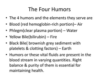 The Four Humors
• The 4 humors and the elements they serve are
• Blood (red hemoglobin-rich portion)– Air
• Phlegm(clear plasma portion) – Water
• Yellow Bile(bilirubin) – Fire
• Black Bile( brownish grey sediment with
platelets & clotting factors) – Earth
• Humors or these vital fluids are present in the
blood stream in varying quantities. Right
balance & purity of them is essential for
maintaining health.
 