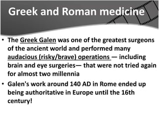 Greek and Roman medicine
• The Greek Galen was one of the greatest surgeons
of the ancient world and performed many
audacious (risky/brave) operations — including
brain and eye surgeries— that were not tried again
for almost two millennia
• Galen's work around 140 AD in Rome ended up
being authoritative in Europe until the 16th
century!
 