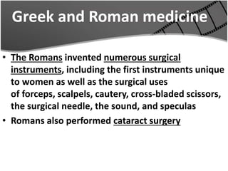 Greek and Roman medicine
• The Romans invented numerous surgical
instruments, including the first instruments unique
to women as well as the surgical uses
of forceps, scalpels, cautery, cross-bladed scissors,
the surgical needle, the sound, and speculas
• Romans also performed cataract surgery
 