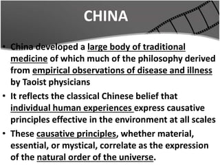 CHINA
• China developed a large body of traditional
medicine of which much of the philosophy derived
from empirical observations of disease and illness
by Taoist physicians
• It reflects the classical Chinese belief that
individual human experiences express causative
principles effective in the environment at all scales
• These causative principles, whether material,
essential, or mystical, correlate as the expression
of the natural order of the universe.
 