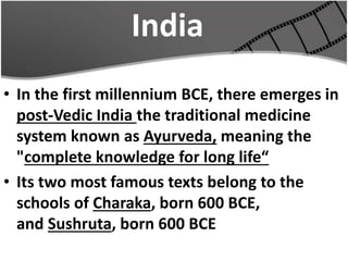 India
• In the first millennium BCE, there emerges in
post-Vedic India the traditional medicine
system known as Ayurveda, meaning the
"complete knowledge for long life“
• Its two most famous texts belong to the
schools of Charaka, born 600 BCE,
and Sushruta, born 600 BCE
 