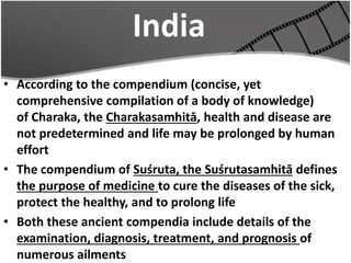 India
• According to the compendium (concise, yet
comprehensive compilation of a body of knowledge)
of Charaka, the Charakasamhitā, health and disease are
not predetermined and life may be prolonged by human
effort
• The compendium of Suśruta, the Suśrutasamhitā defines
the purpose of medicine to cure the diseases of the sick,
protect the healthy, and to prolong life
• Both these ancient compendia include details of the
examination, diagnosis, treatment, and prognosis of
numerous ailments
 