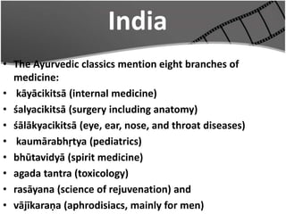 India
• The Ayurvedic classics mention eight branches of
medicine:
• kāyācikitsā (internal medicine)
• śalyacikitsā (surgery including anatomy)
• śālākyacikitsā (eye, ear, nose, and throat diseases)
• kaumārabhṛtya (pediatrics)
• bhūtavidyā (spirit medicine)
• agada tantra (toxicology)
• rasāyana (science of rejuvenation) and
• vājīkaraṇa (aphrodisiacs, mainly for men)
 