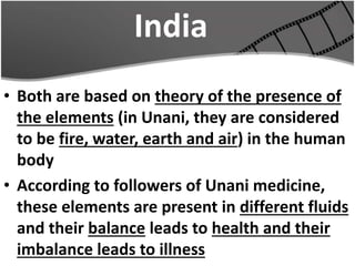 India
• Both are based on theory of the presence of
the elements (in Unani, they are considered
to be fire, water, earth and air) in the human
body
• According to followers of Unani medicine,
these elements are present in different fluids
and their balance leads to health and their
imbalance leads to illness
 