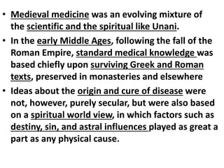 • Medieval medicine was an evolving mixture of
the scientific and the spiritual like Unani.
• In the early Middle Ages, following the fall of the
Roman Empire, standard medical knowledge was
based chiefly upon surviving Greek and Roman
texts, preserved in monasteries and elsewhere
• Ideas about the origin and cure of disease were
not, however, purely secular, but were also based
on a spiritual world view, in which factors such as
destiny, sin, and astral influences played as great a
part as any physical cause.
 