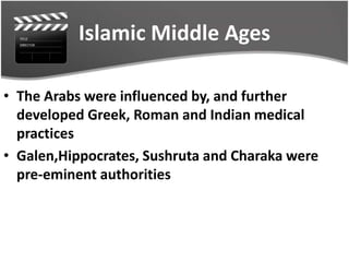 Islamic Middle Ages
• The Arabs were influenced by, and further
developed Greek, Roman and Indian medical
practices
• Galen,Hippocrates, Sushruta and Charaka were
pre-eminent authorities
 