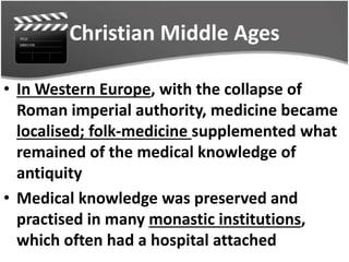 Christian Middle Ages
• In Western Europe, with the collapse of
Roman imperial authority, medicine became
localised; folk-medicine supplemented what
remained of the medical knowledge of
antiquity
• Medical knowledge was preserved and
practised in many monastic institutions,
which often had a hospital attached
 