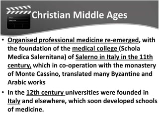 Christian Middle Ages
• Organised professional medicine re-emerged, with
the foundation of the medical college (Schola
Medica Salernitana) of Salerno in Italy in the 11th
century, which in co-operation with the monastery
of Monte Cassino, translated many Byzantine and
Arabic works
• In the 12th century universities were founded in
Italy and elsewhere, which soon developed schools
of medicine.
 