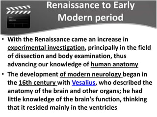 Renaissance to Early
Modern period
• With the Renaissance came an increase in
experimental investigation, principally in the field
of dissection and body examination, thus
advancing our knowledge of human anatomy
• The development of modern neurology began in
the 16th century with Vesalius, who described the
anatomy of the brain and other organs; he had
little knowledge of the brain's function, thinking
that it resided mainly in the ventricles
 