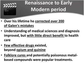 Renaissance to Early
Modern period
• Over his lifetime he corrected over 200
of Galen's mistakes
• Understanding of medical sciences and diagnosis
improved, but with little direct benefit to health
care
• Few effective drugs existed,
beyond opium and quinine
• Folklore cures and potentially poisonous metal-
based compounds were popular treatments.
 