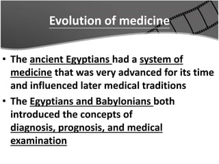 Evolution of medicine
• The ancient Egyptians had a system of
medicine that was very advanced for its time
and influenced later medical traditions
• The Egyptians and Babylonians both
introduced the concepts of
diagnosis, prognosis, and medical
examination
 