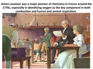 Anton Lavoisier was a major pioneer of chemistry in France around the
1770s, especially in identifying oxygen as the key component in both
combustion and human and animal respiration.
 