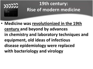 19th century:
Rise of modern medicine
• Medicine was revolutionized in the 19th
century and beyond by advances
in chemistry and laboratory techniques and
equipment, old ideas of infectious
disease epidemiology were replaced
with bacteriology and virology
 