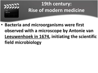 19th century:
Rise of modern medicine
• Bacteria and microorganisms were first
observed with a microscope by Antonie van
Leeuwenhoek in 1674, initiating the scientific
field microbiology
 